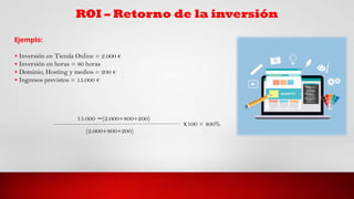 Ejemplo:
• Inversión en Tienda Online = 2.000 €
• Inversión en horas = 80 horas
• Dominio, Hosting y medios = 200 €
• Ingresos previstos = 15.000 €
15.000 (2.000+800+200)
−
(2.000+800+200)
𝑥100 = 400%
 