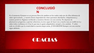 CONCLUSIÓ
N
Es el momento Estamos en un proceso lleno de cambios en los cuales cada uno de ellos debemos de
saber aprovecharlo , y nuestro futuro dependerá de cómo queramos abordarlos. Adaptémonos y
seamos positivos. Sigamos recibiendo a nuestros clientes con una sonrisa. No dejemos de
plantearnos preguntas y aportar soluciones, tu eres capaz de hacer eso y mucho mas yo confió en ti y
sabes todos confiamos en ti haz lo que mas te guste adaptándote siempre a los cambias . Y sobre
todo no olvidéis que la creatividad es nuestra mejor arma. ¡Y ES GRATIS! Siempre con una sonrisa
sigue adelante.
GRACIAS
 