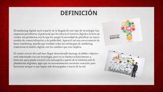 DEFINICIÓN
El marketing digital nació a partir de la llegada de este tipo de tecnología: Las
empresas percibieron el potencial que les ofrecía el entorno digital a la hora de
vender sus productos, con lo que les surgió la necesidad de planificar un nuevo
modelo de comercialización y de publicidad. Apareció así una nueva manera de
hacer marketing, aquella que traslada todas las estrategias de marketing
tradicional al ámbito digital, con los cambios que esto implica.
El canal a través del cual hace llegar determinado mensaje al público objetivo
está relacionado con esa tecnología, pero no se limita exclusivamente a
Internet, pues puede recurrir a la mensajería a partir de la telefonía móvil,
plataformas digitales, apps que no necesariamente necesitan conexión para
funcionar aunque si que hayan sido descargadas a través de la red.
 