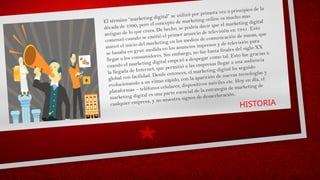 HISTORIA
El término “marketing digital” se utilizó por primera vez a principios de la
década de 1990, pero el concepto de marketing online es mucho mas
antiguo de lo que crees. De hecho, se podría decir que el marketing digital
comenzó cuando se emitió el primer anuncio de televisión en 1941. Esto
marcó el inicio del marketing en los medios de comunicación de masas, que
se basaba en gran medida en los anuncios impresos y de televisión para
llegar a los consumidores. Sin embargo, no fue hasta finales del siglo XX
cuando el marketing digital empezó a despegar como tal. Esto fue gracias a
la llegada de Internet, que permitió a las empresas llegar a una audiencia
global con facilidad. Desde entonces, el marketing digital ha seguido
evolucionando a un ritmo rápido, con la aparición de nuevas tecnologías y
plataformas – teléfonos celulares, dispositivos móviles etc. Hoy en día, el
marketing digital es una parte esencial de la estrategia de marketing de
cualquier empresa, y no muestra signos de desaceleración.
 