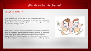 ¿Dónde están mis clientes?
Ejemplo: El COVID 19
En la pandemia más reciente que tuvimos a consecuencia de esto
Todas la personas se tuvieron que quedar en sus casas, esto ocasionando
que los clientes estén en un solo lugar los cuales por el toque de queda no
se podían movilizar por la calle.
Por lo tanto el consumo digital o online habría aumentado enormemente,
ya que no hay paseos por las calles las cuales por eso todas las búsquedas
que se hagan serian por el teléfono, computadora, laptop cualquier
aparato electrónico que contenga internet aumentando de una manera
muy eficiente para todas las personas las cuales hacen marketing digital.
 