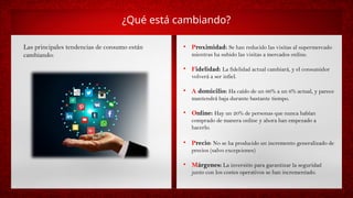 ¿Qué está cambiando?
Las principales tendencias de consumo están
cambiando:
• Proximidad: Se han reducido las visitas al supermercado
mientras ha subido las visitas a mercados online.
• Fidelidad: La fidelidad actual cambiará, y el consumidor
volverá a ser infiel.
• A domicilio: Ha caído de un 66% a un 6% actual, y parece
mantendrá baja durante bastante tiempo.
• Online: Hay un 20% de personas que nunca habían
comprado de manera online y ahora han empezado a
hacerlo.
• Precio: No se ha producido un incremento generalizado de
precios (salvo excepciones)
• Márgenes: La inversión para garantizar la seguridad
junto con los costes operativos se han incrementado.
 