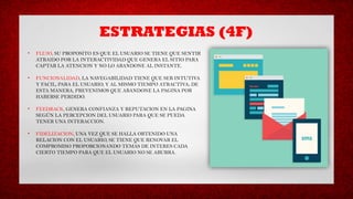 ESTRATEGIAS (4F)
• FLUJO, SU PROPOSITO ES QUE EL USUARIO SE TIENE QUE SENTIR
ATRAIDO POR LA INTERACTIVIDAD QUE GENERA EL SITIO PARA
CAPTAR LA ATENCION Y NO LO ABANDONE AL INSTANTE.
• FUNCIONALIDAD, LA NAVEGABILIDAD TIENE QUE SER INTUTIVA
Y FACIL, PARA EL USUARIO, Y AL MISMO TIEMPO ATRACTIVA; DE
ESTA MANERA, PREVENIMOS QUE ABANDONE LA PAGINA POR
HABERSE PERDIDO.
• FEEDBACK, GENERA CONFIANZA Y REPUTACION EN LA PAGINA
SEGÚN LA PERCEPCION DEL USUARIO PARA QUE SE PUEDA
TENER UNA INTERACCION.
• FIDELIZACION, UNA VEZ QUE SE HALLA OBTENIDO UNA
RELACION CON EL USUARIO, SE TIENE QUE RENOVAR EL
COMPROMISO PROPORCIONANDO TEMAS DE INTERES CADA
CIERTO TIEMPO PARA QUE EL USUARIO NO SE ABURRA.
 