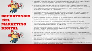 IMPORTANCIA
DEL
MARKETING
DIGITAL
• MEDICION, CUANDO SE REALIZA UNA ESTRATEGIA DE MARKETING DIGITAL, PUEDE SER MEDIDA
MUCHO MAS FACILMENTE QUE LAS ESTRATEGIAS DE MARKETING TRADICIONAL.
• PERSONALIZACION, EL MARKETING DIGITAL, DEMOCRATIZA LA PERSONALIZACION, ES DECIR
PERMITE PERSONALIZAR EL TRATAMIENTO CON EL CLIENTE A MUY BAJO COSTO, ES IMPORTANTE
ANOTAR QUE LOS CONSUMIDORES MODERNOS ESPERAN UN TRATO COMPLETAMENTE
PERSONALIZADO POR PARTE DE LAS EMPRESAS.
• VISIBILIDAD DE LA MARCA, SI UNA EMPRESA NO ESTA EN INTERNET ‘’NO EXISTE’’ YA QUE SE HA
PROBADO QUE LA MAYORIA DE LAS PERSONAS BUSCAN EN INTERNET ANTES DE COMPRAR UN
PRODUCTO O SERVIVIO EN EL MUNDO FISICO O DIGITAL.
• CAPTACION Y FIDELIZACION DE CLIENTES, EL MARKETING DIGITAL, PERMITE ATRAER Y CAPTAR
CLIENTES POTENCIALES Y FIDELIZAR LOS CLIENTES ACTUALES.
• AUMENTO DE LAS VENTAR, EL MARKETINK DIGITAL PERMITE AUMENTAR DE MANERA
SIGNIFICATIVA LAS VENTAS DE LA EMPRESA YA QUE LOS CLIENTES POTENCIALES DE LA MAYORIA
DE LAS ORGANIZACIONES ESTAN EN EL MUNDO DIGITAL.
• CREAR COMUNIDAD,EL MARKETING DIGITAL, Y EN ESPECIAL EL MARKETING N REDES SOCIALES
PERMITE CREAR UNA COMUNIDAD QUE INTERACTUA CON LA MARCA, CREANDO UN ENLACE
EMOCIONAL ENTRE ESTA Y SUS CLIENTES.
• CANAL CON GRAN ALCANCE, EL MARKETING DIGITAL UTILIZA INTERNET Y LAS REDES SOCIALES
COMO CANAL LO QUE PERMITE LOGRAR UN GRAN IMPACTO EN EL ALCANCE Y POSICIONAMIENTO DE
LAS MARCAS.
• EXPERIMENTACION, EL MARKETING DIGITAL PERMITE PROBAR TACTICAS Y AJUSTAR LAS
ESTRATEGIAS EN TIEMPO REAL PARA OPTIMIZAR LOS RESULTADOS.
• BAJO COSTO, LAS ESTRATEGIAS DE MARKETING DIGITAL SON DE COSTO MAS BAJO QUE LA MATORIA
DE LAS ESTRAGIAS DEL MARKETING TRADICIONAL.
 
