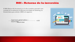 ROI – Retorno de la inversión
El ROI (Return On Investment) es el valor económico generado como
resultado de la realización de diferentes actividades de marketing. La
fórmula básica para calcular el ROI es la siguiente:
𝑖𝑛𝑔𝑟𝑒𝑠𝑜𝑠 𝑔𝑒𝑛𝑒𝑟𝑎𝑑𝑜𝑠 −
𝑖𝑛𝑣𝑒𝑟𝑠𝑖o𝑛
𝑖𝑛𝑣𝑒𝑟𝑠𝑖o𝑛
𝑥100
 