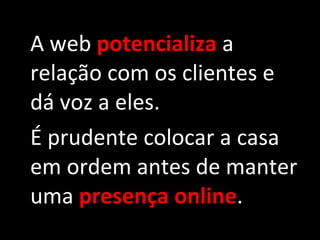 A web  potencializa  a relação com os clientes e dá voz a eles. É prudente colocar a casa em ordem antes de manter uma  presença online . 