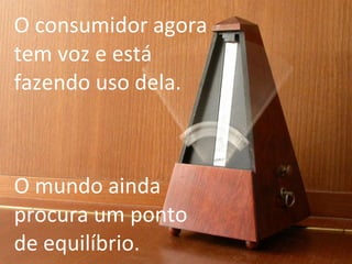 O consumidor agora tem voz e está fazendo uso dela. O mundo ainda procura um ponto de equilíbrio. 