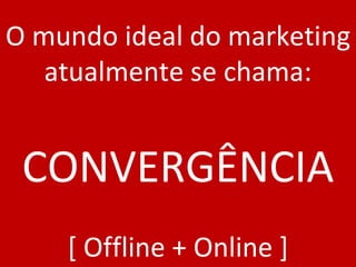O mundo ideal do marketing atualmente se chama: CONVERGÊNCIA [ Offline + Online ] 