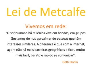 Lei de Metcalfe Vivemos em rede: “O ser humano há milênios vive em bandos, em grupos. Gostamos de nos aproximar de pessoas que têm interesses similares. A diferença é que com a internet, agora não há mais barreiras geográficas e ficou muito mais fácil, barato e rápido se comunicar”.  Seth Godin 