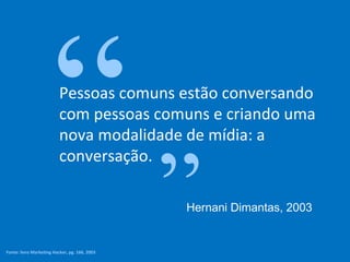 Pessoas comuns estão conversando com pessoas comuns e criando uma nova modalidade de mídia: a conversação. “ ” Hernani Dimantas, 2003 Fonte:  livro Marketing Hacker, pg. 166, 2003 