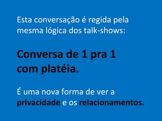 Esta conversação é regida pela mesma lógica dos talk-shows: Conversa de 1 pra 1 com platéia. É uma nova forma de ver a  privacidade  e os  relacionamentos. 