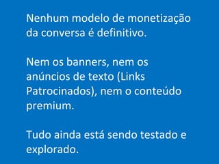 Nenhum modelo de monetização da conversa é definitivo. Nem os banners, nem os anúncios de texto (Links Patrocinados), nem o conteúdo premium. Tudo ainda está sendo testado e explorado. 