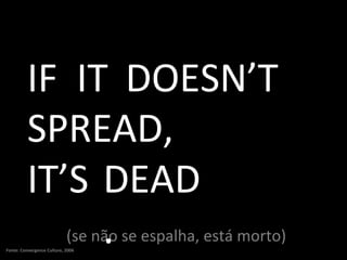 (se não se espalha, está morto) IF IT DOESN’T SPREAD, IT’S DEAD. Fonte: Convergence Culture, 2006 