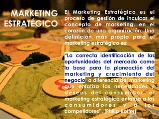 El Marketing Estratégico es el
proceso de gestión de inculcar el
concepto de marketing, en el
corazón de una organización. Una
definición más propia para el
marketing estratégico es:
“La correcta identificación de las
oportunidades del mercado como
la base para la planeación del
marketing y crecimiento del
negocio, a diferencia del marketing
que enfatiza las necesidades y
d e s e o s d e l c o n s u m i d o r , e l
marketing estratégico enfatiza a los
c o n s u m i d o r e s y a l o s
competidores”. [Philip Kotler]
MARKETING
ESTRATÉGICO
 
