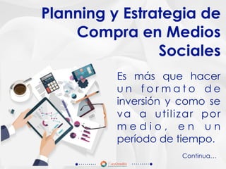 Es más que hacer
u n f o r m a t o d e
inversión y como se
va a utilizar por
m e d i o , e n u n
período de tiempo.
Planning y Estrategia de
Compra en Medios
Sociales
Continua…
 