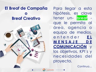 Para llegar a esta
hipótesis, es clave
tener un- breaf -
que le permita al
área, agencia o
equipo de medios,
e n t e n d e r E L
M E N S A J E D E
COMUNICACIÓN y
los objetivos, KPI´s y
necesidades del
proyecto.
El Breaf de Campaña
o
Breaf Creativo
Continua…
 