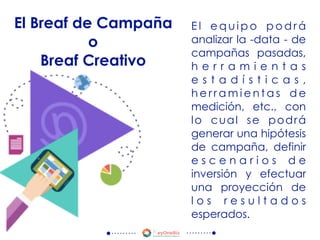 E l e q u i p o p o d r á
analizar la -data - de
campañas pasadas,
h e r r a m i e n t a s
e s t a d í s t i c a s ,
h e r r a m i e n t a s d e
medición, etc., con
lo cual se podrá
generar una hipótesis
de campaña, definir
e s c e n a r i o s d e
inversión y efectuar
una proyección de
l o s r e s u l t a d o s
esperados.
El Breaf de Campaña
o
Breaf Creativo
 