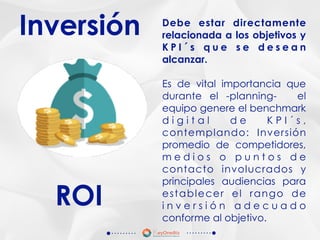 Inversión Debe estar directamente
relacionada a los objetivos y
K P I ´ s q u e s e d e s e a n
alcanzar.
Es de vital importancia que
durante el -planning- el
equipo genere el benchmark
d i g i t a l d e K P I ´ s ,
contemplando: Inversión
promedio de competidores,
m e d i o s o p u n t o s d e
contacto involucrados y
principales audiencias para
establecer el rango de
i n v e r s i ó n a d e c u a d o
conforme al objetivo.
ROI
 
