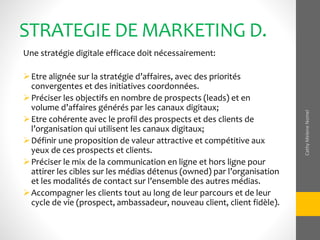 STRATEGIE DE MARKETING D.
Une stratégie digitale efficace doit nécessairement:
Etre alignée sur la stratégie d’affaires, avec des priorités
convergentes et des initiatives coordonnées.
Préciser les objectifs en nombre de prospects (leads) et en
volume d’affaires générés par les canaux digitaux;
Etre cohérente avec le profil des prospects et des clients de
l’organisation qui utilisent les canaux digitaux;
Définir une proposition de valeur attractive et compétitive aux
yeux de ces prospects et clients.
Préciser le mix de la communication en ligne et hors ligne pour
attirer les cibles sur les médias détenus (owned) par l’organisation
et les modalités de contact sur l’ensemble des autres médias.
Accompagner les clients tout au long de leur parcours et de leur
cycle de vie (prospect, ambassadeur, nouveau client, client fidèle).
CathyMeleneNomel
 