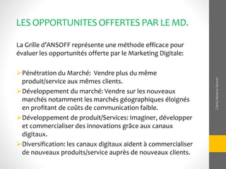 LESOPPORTUNITESOFFERTESPAR LEMD.
La Grille d’ANSOFF représente une méthode efficace pour
évaluer les opportunités offerte par le Marketing Digitale:
Pénétration du Marché: Vendre plus du même
produit/service aux mêmes clients.
Développement du marché: Vendre sur les nouveaux
marchés notamment les marchés géographiques éloignés
en profitant de coûts de communication faible.
Développement de produit/Services: Imaginer, développer
et commercialiser des innovations grâce aux canaux
digitaux.
Diversification: les canaux digitaux aident à commercialiser
de nouveaux produits/service auprès de nouveaux clients.
CathyMeleneNomel
 