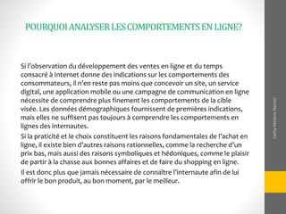 POURQUOIANALYSERLESCOMPORTEMENTSENLIGNE?
Si l’observation du développement des ventes en ligne et du temps
consacré à Internet donne des indications sur les comportements des
consommateurs, il n’en reste pas moins que concevoir un site, un service
digital, une application mobile ou une campagne de communication en ligne
nécessite de comprendre plus finement les comportements de la cible
visée. Les données démographiques fournissent de premières indications,
mais elles ne suffisent pas toujours à comprendre les comportements en
lignes des internautes.
Si la praticité et le choix constituent les raisons fondamentales de l’achat en
ligne, il existe bien d’autres raisons rationnelles, comme la recherche d’un
prix bas, mais aussi des raisons symboliques et hédoniques, comme le plaisir
de partir à la chasse aux bonnes affaires et de faire du shopping en ligne.
Il est donc plus que jamais nécessaire de connaître l’internaute afin de lui
offrir le bon produit, au bon moment, par le meilleur.
CathyMeleneNomel
 