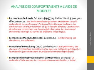 ANALYSEDESCOMPORTEMENTSA L’AIDEDE
MODELES
Le modèle de Lewis & Lewis (1997) qui identifient 5 groupes
d’internautes: -Les intentionnalistes qui savent exactement ce qu’ils
recherchent; -Les surfeurs qui n’ont pas d’intentions particulières; -Les
acheteurs qui savent précisément ce qu’ils veulent acheter; -Les chasseurs
de prime qui recherchent une bonne affaire/bon plan; -Les joueurs qui
cherchent à interagir au travers de différents types de jeux.
 Le modèle de Moe & Fader (2004) qui distingue : -Les butineurs; -Les
chercheurs; -Les acheteurs.
 Le modèle d’Econsultancy (2004) qui distingue : -Les explorateurs; -Les
chasseurs (recherchent la meilleure offre dans une catégorie spécifique) et
les traqueurs (qui recherchent un produit d’une marque spécifique)
 Le modèle WebMotivationInventor (WMI 2007) qui distingue: -La
recherche d’information; -La communication ou socialisation; -L’achat.
CathyMeleneNomel
 