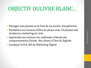 OBJECTIF DULIVRE BLANC…
Partager une passion et le fruit de 04 années d’expérience
Permettre aux lecteurs d’être en phase avec l’évolution des
tendances marketing en 2016
Apprendre aux lecteurs les méthodes d’étude des
comportements d’achat des clients à l’ère du Digitale
Inculquer le B.A.-BA du Marketing Digital
CathyMeleneNomel
 
