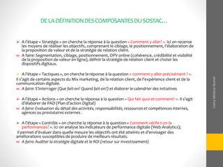 DELADÉFINITIONDESCOMPOSANTESDUSOSTAC…
 A l’étape « Stratégie » on cherche la réponse à la question « Comment y aller? ». Ici on recense
les moyens de réaliser les objectifs, comprenant le ciblage, le positionnement, l’élaboration de
la proposition de valeur et de la stratégie de relation client.
∞ A faire: Segmentation, ciblage, positionnement, OPV online (cohérence, crédibilité et visibilité
de la proposition de valeur en ligne), définir la stratégie de relation client et choisir les
dispositifs digitaux.
 A l’étape « Tactiques », on cherche la réponse à la question « comment y aller précisément ? ».
Il s’agit de certains aspects du Mix marketing, de la relation client, de l’expérience client et de la
communication digitale.
∞ A faire: S’interroger (Que fait-on? Quand fait-on?) et élaborer le calendrier des initiatives
 A l’étape « Actions » on cherche la réponse à la question « Qui fait quoi et comment? ». Il s’agit
d’élaborer de PAD (Plan d’action Digital)
∞ A faire: Evaluation du détail des activités, responsabilités, ressources et compétences internes,
agences ou prestataires externes .
 A l’étape « Contrôle » on cherche la réponse à la question « Comment vérife t-on la
performances? ». Ici on analyse les indicateurs de performance digitale (Web Analytics);
Il permet d’évaluer dans quelle mesure les objectifs ont été atteints et d’envisager des
améliorations susceptibles de produire de meilleurs résultats.
∞ A faire: Auditer la stratégie digitale et le ROI (retour sur investissement)
CathyMeleneNomel
 