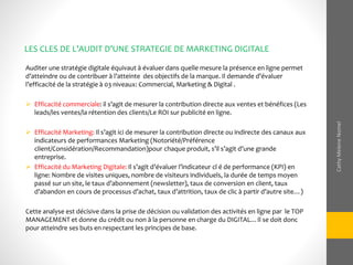 Auditer une stratégie digitale équivaut à évaluer dans quelle mesure la présence en ligne permet
d’atteindre ou de contribuer à l’atteinte des objectifs de la marque. Il demande d’évaluer
l’efficacité de la stratégie à 03 niveaux: Commercial, Marketing & Digital .
 Efficacité commerciale: il s’agit de mesurer la contribution directe aux ventes et bénéfices (Les
leads/les ventes/la rétention des clients/Le ROI sur publicité en ligne.
 Efficacité Marketing: Il s’agit ici de mesurer la contribution directe ou indirecte des canaux aux
indicateurs de performances Marketing (Notoriété/Préférence
client/Considération/Recommandation)pour chaque produit, s’il s’agit d’une grande
entreprise.
 Efficacité du Marketing Digitale: Il s’agit d’évaluer l’indicateur cl é de performance (KPI) en
ligne: Nombre de visites uniques, nombre de visiteurs individuels, la durée de temps moyen
passé sur un site, le taux d’abonnement (newsletter), taux de conversion en client, taux
d’abandon en cours de processus d’achat, taux d’attrition, taux de clic à partir d’autre site…)
Cette analyse est décisive dans la prise de décision ou validation des activités en ligne par le TOP
MANAGEMENT et donne du crédit ou non à la personne en charge du DIGITAL…Il se doit donc
pour atteindre ses buts en respectant les principes de base.
LES CLES DE L’AUDIT D’UNE STRATEGIE DE MARKETING DIGITALE
CathyMeleneNomel
 