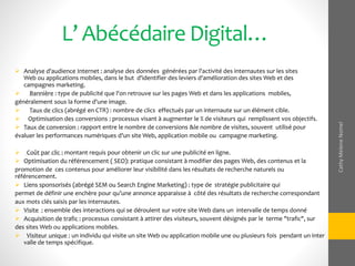 L’ Abécédaire Digital…
 Analyse d'audience Internet : analyse des données générées par l'activité des internautes sur les sites
Web ou applications mobiles, dans le but d'identifier des leviers d'amélioration des sites Web et des
campagnes marketing.
 Bannière : type de publicité que l'on retrouve sur les pages Web et dans les applications mobiles,
généralement sous la forme d'une image.
 Taux de clics (abrégé en CTR) : nombre de clics effectués par un internaute sur un élément cible.
 Optimisation des conversions : processus visant à augmenter le % de visiteurs qui remplissent vos objectifs.
 Taux de conversion : rapport entre le nombre de conversions &le nombre de visites, souvent utilisé pour
évaluer les performances numériques d'un site Web, application mobile ou campagne marketing.
 Coût par clic : montant requis pour obtenir un clic sur une publicité en ligne.
 Optimisation du référencement ( SEO): pratique consistant à modifier des pages Web, des contenus et la
promotion de ces contenus pour améliorer leur visibilité dans les résultats de recherche naturels ou
référencement.
 Liens sponsorisés (abrégé SEM ou Search Engine Marketing) : type de stratégie publicitaire qui
permet de définir une enchère pour qu’une annonce apparaisse à côté des résultats de recherche correspondant
aux mots clés saisis par les internautes.
 Visite : ensemble des interactions qui se déroulent sur votre site Web dans un intervalle de temps donné
 Acquisition de trafic : processus consistant à attirer des visiteurs, souvent désignés par le terme "trafic", sur
des sites Web ou applications mobiles.
 Visiteur unique : un individu qui visite un site Web ou application mobile une ou plusieurs fois pendant un inter
valle de temps spécifique.
CathyMeleneNomel
 