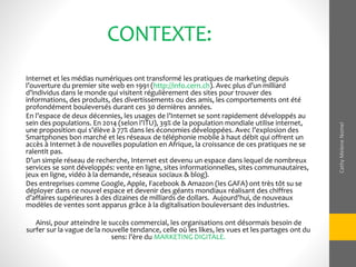 CONTEXTE:
Internet et les médias numériques ont transformé les pratiques de marketing depuis
l’ouverture du premier site web en 1991 (http://info.cern.ch). Avec plus d’un milliard
d’individus dans le monde qui visitent régulièrement des sites pour trouver des
informations, des produits, des divertissements ou des amis, les comportements ont été
profondément bouleversés durant ces 30 dernières années.
En l’espace de deux décennies, les usages de l’Internet se sont rapidement développés au
sein des populations. En 2014 (selon l’ITU), 39% de la population mondiale utilise internet,
une proposition qui s’élève à 77% dans les économies développées. Avec l’explosion des
Smartphones bon marché et les réseaux de téléphonie mobile à haut débit qui offrent un
accès à Internet à de nouvelles population en Afrique, la croissance de ces pratiques ne se
ralentit pas.
D’un simple réseau de recherche, Internet est devenu un espace dans lequel de nombreux
services se sont développés: vente en ligne, sites informationnelles, sites communautaires,
jeux en ligne, vidéo à la demande, réseaux sociaux & blog).
Des entreprises comme Google, Apple, Facebook & Amazon (les GAFA) ont très tôt su se
déployer dans ce nouvel espace et devenir des géants mondiaux réalisant des chiffres
d’affaires supérieures à des dizaines de milliards de dollars. Aujourd'hui, de nouveaux
modèles de ventes sont apparus grâce à la digitalisation bouleversant des industries.
Ainsi, pour atteindre le succès commercial, les organisations ont désormais besoin de
surfer sur la vague de la nouvelle tendance, celle où les likes, les vues et les partages ont du
sens: l’ère du MARKETING DIGITALE.
CathyMeleneNomel
 