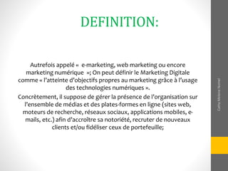 DEFINITION:
Autrefois appelé « e-marketing, web marketing ou encore
marketing numérique »; On peut définir le Marketing Digitale
comme « l’atteinte d’objectifs propres au marketing grâce à l’usage
des technologies numériques ».
Concrètement, il suppose de gérer la présence de l’organisation sur
l’ensemble de médias et des plates-formes en ligne (sites web,
moteurs de recherche, réseaux sociaux, applications mobiles, e-
mails, etc.) afin d’accroître sa notoriété, recruter de nouveaux
clients et/ou fidéliser ceux de portefeuille;
CathyMeleneNomel
 