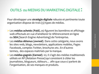 OUTILS ouMEDIASDUMARKETINGDIGITALE :
Pour développer une stratégie digitale robuste et pertinente toute
organisation dispose de trois (3) types de médias.
Les médias achetés (Paid), où figurent les bannières et affichage
web effectués en vue d’améliorer le référencement en ligne
ou SEA (Search Engine Advertising) de l’entreprise.
Les médias détenus (owned). Dans cette catégorie, nous avons
les sites web, blogs, newsletters, applications mobiles, Pages
Facebook, comptes Twitter, brochures etc. En d’autres
termes, des espaces maitrisés par la marque.
Les médias gagnés (Earned). Ici, Il s’agit des médias traditionnels
utilisés en RP (Relation Presse) qui consistent à cibler les
journalistes, blogueurs, éditeurs… afin que ceux-ci parlent de
l’organisation, de ses marques et produits.
CathyMeleneNomel
 
