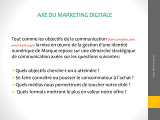 AXEDUMARKETINGDIGITALE
Tout comme les objectifs de la communication (Faire connaître, faire
aimer & faire agir) la mise en œuvre de la gestion d’une identité
numérique de Marque repose sur une démarche stratégique
de communication axées sur les questions suivantes:
Quels objectifs cherche-t-on à atteindre ?
Se faire connaître ou pousser le consommateur à l’achat ?
Quels médias nous permettront de toucher notre cible ?
 Quels formats mettront le plus en valeur notre offre ?
CathyMeleneNomel
 