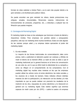 10
formato de vídeo estándar a Adobe Flash, y es la web más popular debido a la
gran variedad y a la facilidad para publicar vídeos.
Se puede encontrar una gran variedad de vídeos, desde producciones muy
antiguas, actuales, documentales, filmaciones caseras, instrucciones de
funcionamientos de productos, programas, etc., y videoclips y cualquier tipo de
filmación que puedas imaginar.
6. EstrategiasdelMarketing Digital
El marketing digital se basa en las estrategias que funcionan a través de Internet y
dispositivos móviles. Para empresas con grandes planes y presupuestos
pequeños, este tipo de marketing tiene muchos beneficios. Estas son sólo algunas
de las razones porque usted y su empresa deben aprovechar el poder del
marketing digital.
1. Es más rentable
La mayoría de las formas tradicionales de comercialización, tales como
prensa, radio y publicidad en televisión pueden ser costosas y difíciles de
medir el retorno de la inversión (ROI). La razón de esto se debe a que el
marketing tradicional por lo general funciona en la forma de comunicación
de una sola vía, por lo que es difícil medir la efectividad de su campaña y
cómo se influyen en el comportamiento de los compradores. Con el
marketing digital hay muchas otras maneras en las que las empresas
pueden utilizar los activos como el correo electrónico, las redes sociales, y
los anuncios de a través de banners. Estos métodos ofrecen distintas
maneras de abrir la participación y la interacción con los clientes y lo más
importante es que se puede rastrear con precisión los resultados de la
medición de los clics, respuestas de correo electrónico y la interacción en
general con su marketing digital. Este rastreo significa que seremos
capaces de medir costo por clic (CPC) – cuánto le cuesta a la empresa
 