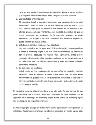 11
cada vez que alguien interactúa con su publicidad, lo que a su vez significa
que se puede medir la efectividad de su campaña con más facilidad.
2. Los resultados en tiempo real
El marketing digital le permite implementar una campaña de forma casi
instantánea. Usted no tiene que esperar semanas para ver cómo cobra
vida. Esto es ideal para las empresas que confían en ser reactivas a las
últimas grandes noticias y tendencias del mercado. La ventaja es que se
puede monitorear los resultados de la campaña, mientras se están
ejecutando por lo que si no está obteniendo los resultados esperados,
puede intentar una nueva táctica.
3. Usted puede construir relaciones más atractivas
Hay más posibilidades de llegar a un público más amplio y más específicos
si utiliza el marketing digital. Con esto viene la oportunidad de interactuar
con el público adecuado de manera más significativa. Usted puede
responder rápidamente a las consultas, participar en las conversaciones y
las relaciones con los clientes potenciales y tener en cuenta cualquier
comentario inmediato.
4. Es fácil medir los resultados
Usted puede ver los resultados de sus campañas de marketing casi de
inmediato. Esto le ayudará a medir cosas como qué tan bien están
funcionando sus publicidades, si sus suscriptores o visitantes al sitio web se
han incrementado desde el inicio de una campaña y qué contenido les está
conduciendo a su sitio.
El marketing online no sólo gira en torno a su sitio web. Aunque se trata de una
parte importante de la misma, debe ser consciente de otros canales que lo
ayudarán en su estrategia de marketing digital. Estas formas de marketing digital
son ideales para las pequeñas empresas.
El marketing digital es algo que toda empresa debe comprender e incorporar en su
estrategia. Asegúrese de mantener sus objetivos generales en mente, ya que esto
 