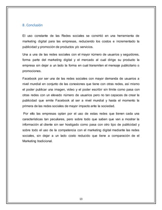 13
8. Conclusión
El uso constante de las Redes sociales se convirtió en una herramienta de
marketing digital para las empresas, reduciendo los costos e incrementado la
publicidad y promoción de productos y/o servicios.
Una a una de las redes sociales con el mayor número de usuarios y seguidores,
forma parte del marketing digital y el mercado al cual dirige su producto la
empresa sin dejar a un lado la forma en cual transmiten el mensaje publicitario o
promociones.
Facebook por ser una de las redes sociales con mayor demanda de usuarios a
nivel mundial en conjunto de las conexiones que tiene con otras redes, así mismo
el poder publicar una imagen, video y el poder escribir sin límite como pasa con
otras redes con un elevado número de usuarios pero no tan capaces de crear la
publicidad que emite Facebook al ser a nivel mundial y hasta el momento la
primera de las redes sociales de mayor impacto ante la sociedad.
Por ello las empresas optan por el uso de estas redes que tienen cada una
características tan peculiares, pero sobre todo que saben que van a mostrar la
información al cliente sin ser hostigado como pasa con otro tipo de publicidad y
sobre todo el uso de la competencia con el marketing digital mediante las redes
sociales, sin dejar a un lado costo reducido que tiene a comparación de el
Marketing tradicional.
 