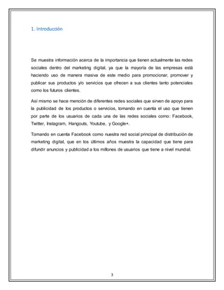 3
1. Introducción
Se muestra información acerca de la importancia que tienen actualmente las redes
sociales dentro del marketing digital, ya que la mayoría de las empresas está
haciendo uso de manera masiva de este medio para promocionar, promover y
publicar sus productos y/o servicios que ofrecen a sus clientes tanto potenciales
como los futuros clientes.
Así mismo se hace mención de diferentes redes sociales que sirven de apoyo para
la publicidad de los productos o servicios, tomando en cuenta el uso que tienen
por parte de los usuarios de cada una de las redes sociales como: Facebook,
Twitter, Instagram, Hangouts, Youtube, y Google+.
Tomando en cuenta Facebook como nuestra red social principal de distribución de
marketing digital, que en los últimos años muestra la capacidad que tiene para
difundir anuncios y publicidad a los millones de usuarios que tiene a nivel mundial.
 