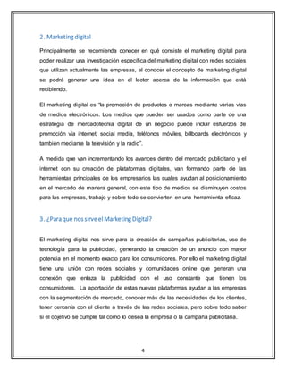 4
2. Marketing digital
Principalmente se recomienda conocer en qué consiste el marketing digital para
poder realizar una investigación específica del marketing digital con redes sociales
que utilizan actualmente las empresas, al conocer el concepto de marketing digital
se podrá generar una idea en el lector acerca de la información que está
recibiendo.
El marketing digital es “la promoción de productos o marcas mediante varias vías
de medios electrónicos. Los medios que pueden ser usados como parte de una
estrategia de mercadotecnia digital de un negocio puede incluir esfuerzos de
promoción vía internet, social media, teléfonos móviles, billboards electrónicos y
también mediante la televisión y la radio”.
A medida que van incrementando los avances dentro del mercado publicitario y el
internet con su creación de plataformas digitales, van formando parte de las
herramientas principales de los empresarios las cuales ayudan al posicionamiento
en el mercado de manera general, con este tipo de medios se disminuyen costos
para las empresas, trabajo y sobre todo se convierten en una herramienta eficaz.
3. ¿Paraque nossirveelMarketing Digital?
El marketing digital nos sirve para la creación de campañas publicitarias, uso de
tecnología para la publicidad, generando la creación de un anuncio con mayor
potencia en el momento exacto para los consumidores. Por ello el marketing digital
tiene una unión con redes sociales y comunidades online que generan una
conexión que enlaza la publicidad con el uso constante que tienen los
consumidores. La aportación de estas nuevas plataformas ayudan a las empresas
con la segmentación de mercado, conocer más de las necesidades de los clientes,
tener cercanía con el cliente a través de las redes sociales, pero sobre todo saber
si el objetivo se cumple tal como lo desea la empresa o la campaña publicitaria.
 