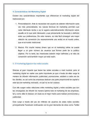 5
4. Características del Marketing Digital
Existen dos características importantes que diferencian el marketing digital del
tradicional son:
1. Personalización: Ante la necesidad del usuario de obtener información cada
vez más personalizada, las nuevas técnicas de marketing permiten que
cada internauta reciba o se le sugiera automáticamente información sobre
aquello en lo que está interesado y que previamente ha buscado o definido
entre sus preferencias. De esta manera, es más fácil conseguir una mayor
relación de conversión (no necesariamente una venta) en el mundo online,
que en el mundo tradicional.
2. Masivo: Por mucho menos dinero que en el marketing online se puede
llegar a un gran número de usuarios que forman parte de tu público
objetivo. Por lo tanto, las inversiones estarán mejor definidas y el ratio de
conversión será también mayor por esta razón.
5. Elmarketing digitalen las redessociales
Gracias al gran impacto que tienen las redes sociales a nivel mundial, para el
marketing digital se vuelve una parte importante ya que a través de ellas surge la
manera de difundir información, publicidad, promociones, etcétera a cada uno de
los clientes, es así como las empresas dedican una parte proporcional de capital a
este tipo de marketing renovado, el cual no es tan costoso.
Con ello surgen estas relaciones entre marketing digital y redes sociales que son
las encargadas de difundir de manera óptima todo el marketing de las empresas,
tal y como ellas lo desean, sin duda es el mejor medio para realizar promociones y
publicidad.
Esto surge a través del uso de millones de usuarios de estas redes sociales
principalmente Facebook continuando con la gran demanda de otras como Twitter
 
