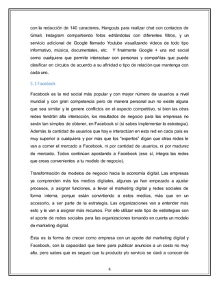 6
con la redacción de 140 caracteres, Hangouts para realizar chat con contactos de
Gmail, Instagram compartiendo fotos editándolas con diferentes filtros, y un
servicio adicional de Google llamado Youtube visualizando videos de todo tipo
informativo, música, documentales, etc. Y finalmente Google + una red social
como cualquiera que permite interactuar con personas y compañías que puede
clasificar en círculos de acuerdo a su afinidad o tipo de relación que mantenga con
cada uno.
5.1 Facebook
Facebook es la red social más popular y con mayor número de usuarios a nivel
mundial y con gran competencia pero de manera personal aun no existe alguna
que sea similar y le genere conflictos en el aspecto competitivo, si bien las otras
redes tendrán alta interacción, los resultados de negocio para las empresas no
serán tan simples de obtener, en Facebook sí (si sabes implementar la estrategia).
Además la cantidad de usuarios que hay e interactúan en esta red en cada país es
muy superior a cualquiera y por más que los “expertos” digan que otras redes le
van a comer el mercado a Facebook, ni por cantidad de usuarios, ni por madurez
de mercado. Todos continúan apostando a Facebook (eso sí, integra las redes
que creas convenientes a tu modelo de negocio).
Transformación de modelos de negocio hacia la economía digital. Las empresas
ya comprenden más los medios digitales, algunas ya han empezado a ajustar
procesos, a asignar funciones, a llevar el marketing digital y redes sociales de
forma interna, porque están convirtiendo a estos medios, más que en un
accesorio, a ser parte de la estrategia. Las organizaciones van a entender más
esto y le van a asignar más recursos. Por ello utilizar este tipo de estrategias con
el aporte de redes sociales para las organizaciones tomando en cuenta un modelo
de marketing digital.
Ésta es la forma de crecer como empresa con un aporte del marketing digital y
Facebook, con la capacidad que tiene para publicar anuncios a un costo no muy
alto, pero sabes que es seguro que tu producto y/o servicio se dará a conocer de
 
