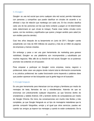 8
5.3 Google +
Google+ es una red social que como cualquier otra red social, permite interactuar
con personas y compañías que puede clasificar en círculos de acuerdo a su
afinidad o tipo de relación que mantenga con cada uno. En los círculos clasifica
cada una de las personas con las que tiene contacto y juegan un rol determinado
(esto determinará en qué círculo la incluye). Puede crear tantos círculos como
quiera, con los nombres y significados que quiera y tengan sentido para usted (no
son visibles para los demás).
Casi tres años después de su lanzamiento en Junio de 2011, Google+ cuenta
actualmente con más de 400 millones de usuarios y más de un millón de páginas
de empresas y marcas creadas.
Sin embargo y pese a ser una gran herramienta de marketing para generar
visibilidad, Google+ es una plataforma aún incomprendida y subutilizado por
muchos negocios. Más allá de su función de red social, Google+ es un poderoso
promotor de contenido en el buscador.
Para empezar a participar en Google+ como empresa, marca, negocio o
profesional, debe crear una página donde incluirá toda la información concerniente
a su práctica profesional, las cuales funcionarán como keywords o palabras clave
que pueden aparecer en las búsquedas que la gente haga en el buscador.
5.4 Google Hangouts
Es una gran herramienta para interactuar con tus amigos y familiares por medio de
mensajes de texto, llamadas de voz y videollamadas. Además de que se
sincroniza con prácticamente cualquier dispositivo, ya que funciona dentro de
smartphones y tablets Android, iOS y también dentro de computadoras por medio
de Google Chrome. De inicio, las conversaciones son mucho más fáciles y más
completas, ya que Google Hangouts es un tipo de mensajería instantánea que te
permite compartir fotografías, emojis y al igual que otros servicios, puedes ver
cuando tus amigos ya leyeron tus mensajes y cuando te están contestando. De la
 