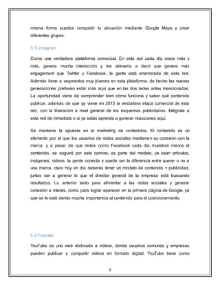 9
misma forma puedes compartir tu ubicación mediante Google Maps y crear
diferentes grupos.
5.5 Instagram
Como una verdadera plataforma comercial. En esta red cada día crece más y
más, genera mucha interacción y me atrevería a decir que genera más
engagement que Twitter y Facebook, la gente está enamorada de esta red.
Además tiene a segmentos muy jóvenes en esta plataforma, de hecho las nuevas
generaciones prefieren estar más aquí que en las dos redes antes mencionadas.
La oportunidad viene de comprender bien cómo funciona y saber qué contenido
publicar, además de que ya viene en 2015 la verdadera etapa comercial de esta
red, con la liberación a nivel general de los esquemas publicitarios. Intégrate a
esta red de inmediato o si ya estás aprende a generar reacciones aquí.
Se mantiene la apuesta en el marketing de contenidos. El contenido es un
elemento por el que los usuarios de redes sociales mantienen su conexión con la
marca, y a pesar de que redes como Facebook cada día muestran menos el
contenido, se seguirá por este camino, es parte del modelo, ya sean artículos,
imágenes, videos, la gente conecta y puede ser la diferencia entre querer o no a
una marca, claro hoy en día deberás tener un modelo de contenido + publicidad,
juntos van a generar lo que el director general de la empresa está buscando
resultados. Lo anterior tanto para alimentar a las redes sociales y generar
conexión e interés, como para lograr aparecer en la primera página de Google, ya
que se le está dando mucha importancia al contenido para el posicionamiento.
5.6 Youtube
YouTube es una web dedicada a vídeos, donde usuarios comunes y empresas
pueden publicar y compartir vídeos en formato digital. YouTube tiene como
 