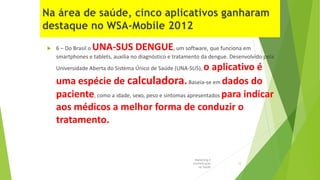  6 – Do Brasil o UNA-SUS DENGUE, um software, que funciona em
smartphones e tablets, auxilia no diagnóstico e tratamento da dengue. Desenvolvido pela
Universidade Aberta do Sistema Único de Saúde (UNA-SUS), o aplicativo é
uma espécie de calculadora.Baseia-se em dados do
paciente, como a idade, sexo, peso e sintomas apresentados para indicar
aos médicos a melhor forma de conduzir o
tratamento.
Marketing e
Comunicação
na Saúde
12
 