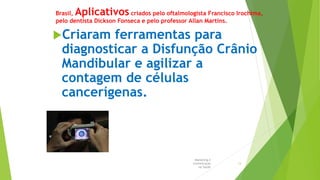 Brasil, Aplicativos criados pelo oftalmologista Francisco Irochima,
pelo dentista Dickson Fonseca e pelo professor Allan Martins.
Criaram ferramentas para
diagnosticar a Disfunção Crânio
Mandibular e agilizar a
contagem de células
cancerígenas.
Marketing e
Comunicação
na Saúde
13
 