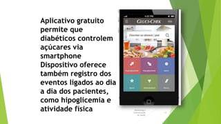 Marketing e
Comunicação
na Saúde
14
Aplicativo gratuito
permite que
diabéticos controlem
açúcares via
smartphone
Dispositivo oferece
também registro dos
eventos ligados ao dia
a dia dos pacientes,
como hipoglicemia e
atividade física
 
