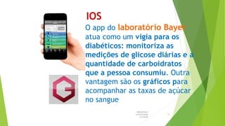 IOS
O app do laboratório Bayer
atua como um vigia para os
diabéticos: monitoriza as
medições de glicose diárias e a
quantidade de carboidratos
que a pessoa consumiu. Outra
vantagem são os gráficos para
acompanhar as taxas de açúcar
no sangue
Marketing e
Comunicação
na Saúde
15
 