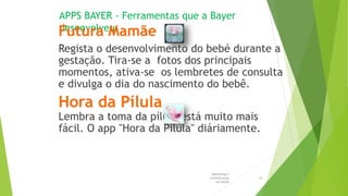 APPS BAYER - Ferramentas que a Bayer
desenvolveuFutura Mamãe
Regista o desenvolvimento do bebé durante a
gestação. Tira-se a fotos dos principais
momentos, ativa-se os lembretes de consulta
e divulga o dia do nascimento do bebê.
Hora da Pílula
Lembra a toma da pílula está muito mais
fácil. O app "Hora da Pílula" diáriamente.
Marketing e
Comunicação
na Saúde
16
 