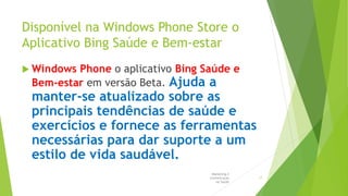 Disponível na Windows Phone Store o
Aplicativo Bing Saúde e Bem-estar
 Windows Phone o aplicativo Bing Saúde e
Bem-estar em versão Beta. Ajuda a
manter-se atualizado sobre as
principais tendências de saúde e
exercícios e fornece as ferramentas
necessárias para dar suporte a um
estilo de vida saudável.
Marketing e
Comunicação
na Saúde
17
 
