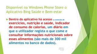 Disponível na Windows Phone Store o
Aplicativo Bing Saúde e Bem-estar
 Dentro do aplicativo há acesso a conteúdo de
exercícios, nutrição e saúde, indicador
de consumo de calorias, um diário em
que o utilizador regista o que come e
consultar informações nutricionais sobre
esses alimentos (são mais de 300 mil
alimentos no banco de dados).
Marketing e
Comunicação
na Saúde
18
 